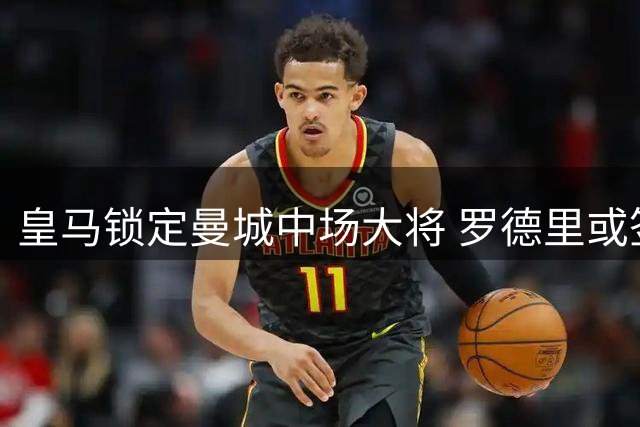 皇马锁定曼城中场大将 罗德里或签6年长约
