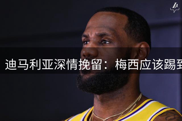 迪马利亚深情挽留：梅西应该踢到不想踢为止 希望斯卡洛尼能留任